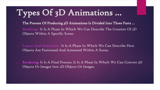 Types Of 3D Animations …
• The Process Of Producing 3D Animations Is Divided Into Three Parts …
1. Modeling : It Is A Phase In Which We Can Describe The Creation Of 3D
Objects Within A Specific Scene.
2. Layout And Animation : It Is A Phase In Which We Can Describe How
Objects Are Positioned And Animated Within A Scene.
3. Rendering: It Is A Final Process. It Is A Phase In Which We Can Convert 3D
Objects Or Images Into 2D Objects Or Images.
 