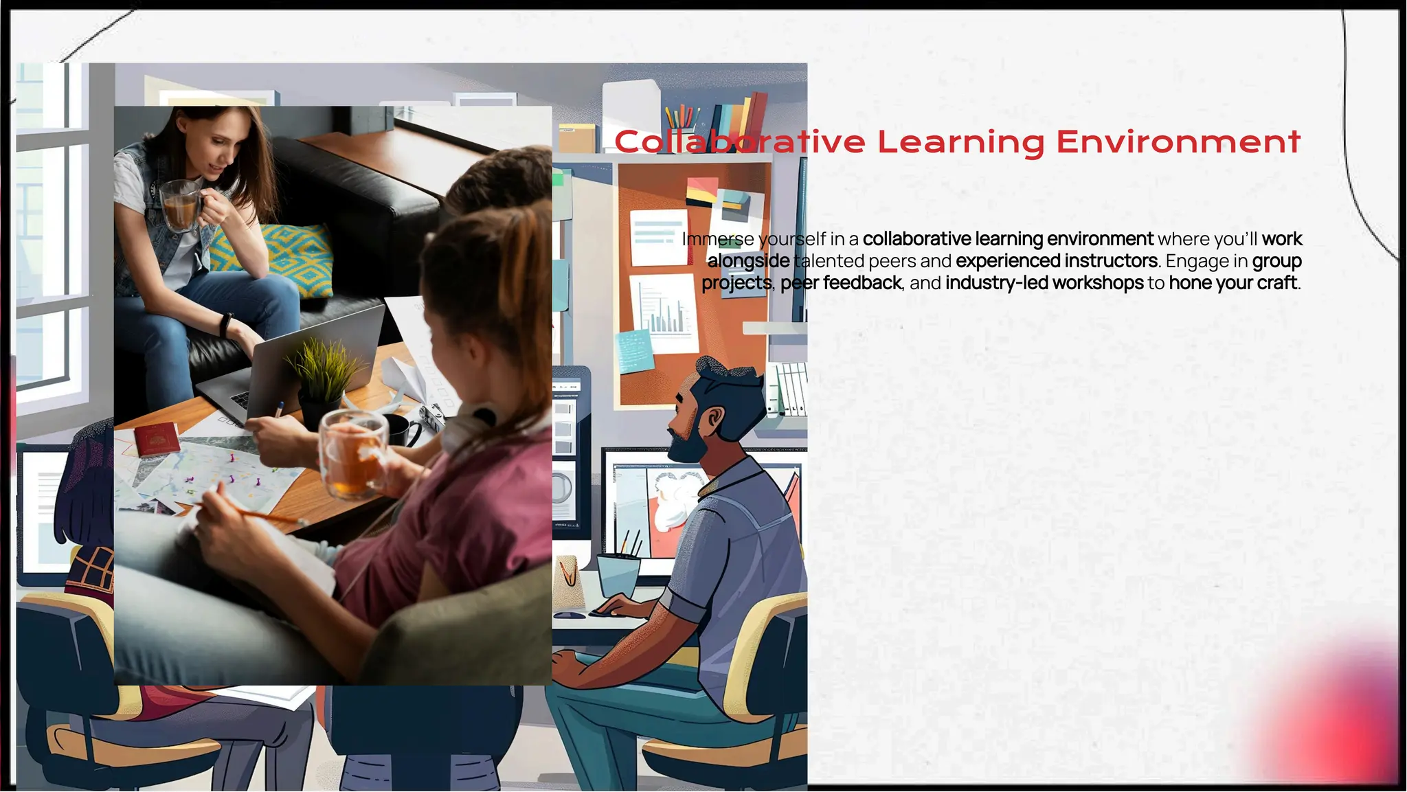 Collaborative Learning Environment
Immerse yourself in a collaborative learning environment where you’ll work
alongside talented peers and experienced instructors. Engage in group
projects, peer feedback, and industry-led workshops to hone your craft.
 