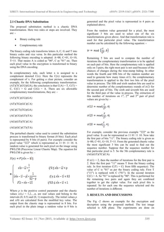 IJRET: International Journal of Research in Engineering and Technology eISSN: 2319-1163 | pISSN: 2321-7308
_______________________________________________________________________________________
Volume: 02 Issue: 11 | Nov-2013, Available @ http://www.ijret.org 335
2.1 Chaotic DNA Substitution
The proposed substitution method is a chaotic DNA
transformation. Here two rules or steps are involved. They
are: -
• Binary coding rule
• Complementary rule
The binary coding rule transforms letters A, C, G and T into
binary codes and vice versa. In this particular method the
following binary encoding is adopted. A=00, C=01, G=10,
T=11. That means A is coded as "00", C as "01" etc. Then
each pixel value in the encryption is transformed to binary
using the DNA encoding.
In complementary rule, each letter x is assigned to a
complement denoted C(x). Here the C(x) represents the
complement of x. For getting a clear picture, consider an
example, for the following complementary transformation:
(AT)(TC)(CG)(GA), the conclusion is that C(A) = T, C(T) =
C, C(C) = G and C(G) = A. There are six allowable
complementary transformations, they are: -
(AT)(TC)(CG)(GA)
(AT)(TG)(GC)(CA)
(AC)(CT)(TG)(GA)
(AC)(CG)(GT)(TA)
(AG)(GT)(TC)(CA)
(AG)(GC)(CT)(TA).
The perturbed chaotic value used to control the substitution
process is transformed to binary format (8 bits). Each pixel
is represented by 8 bits (4 pairs). For example consider the
pixel value "222" which is represented as 11 01 11 10. A
random value is generated for each pixel on the image using
PWLCM (Piecewise Linear Chaotic Map). The equation for
PWLCM is given by: -
Where p is the positive control parameter and the chaotic
values x(i),i = 1,2,...,n, are real values and belong to the
intervals (0, 0.5) and (0, 1) respectively. The initial values p
and x(0) are calculated from the modiﬁed key value. The
output from the chaotic map is represented in 8 bits. For
each pixel in the plain image a random value in 8 bits is
generated and the pixel value is represented in 4 pairs as
explained above.
From the random value generated for a pixel, the most
signiﬁcant 3 bits are used to select one of the six
transformations given above. And that transformation rule is
used for that particular pixel value. The transformation
number can be calculated by the following equation: -
Remaining 5 bits are used to compute the number of
iterations the complementary transformation is to be applied
on each pair of bits. Here the complementary rule is applied
only on 3 pairs, the right most pair is not used because of the
chances of changes during the time-stamp hiding. In other
words the fourth and ﬁfth bits of the random number are
used to generate how many times it(1), the complementary
transformation is applied to the ﬁrst two bits of the pixel
value in process. The ﬁfth and sixth random bits are used to
determine number of the complementary rounds of it(2) for
the second pair of bits. The sixth and seventh bits are used
for the third pair of the value in process. The extraction of
this number of iterations on 1st
, 2nd
and 3rd
pair of pixel
values are given by: -
For example, consider the previous example "222" as the
pixel value. It can be represented as 11 01 11 10. Now take
the ﬁrst pair of bits "11". The binary coding rule is given as
A=00, C=01, G=10, T=11. From the generated chaotic value
the most signiﬁcant 3 bits can be used to ﬁnd out the
sequence number. Suppose that the sequence number for
that particular pixel is 5. So the 5th complementary rule is
(AG)(GT)(TC)(CA).
If it(1) = 2, then the number of iterations for the ﬁrst pair is
2. Here the ﬁrst pair "11" means T from the binary coding
rule. In ﬁrst iteration C(T) = C( from ﬁfth sequence). The
value of C is "01" as per the binary coding rule. First T
("11") is replaced with C ("01"). In the second iteration
C(C) = A. So "01" is replaced by "00". This is performed for
the remaining two pairs and again they are combined
together to get the cipher value. For each pixel this is
repeated. So for each one the sequence selected and the
number of iterations is diﬀerent.
3. RESULTS AND DISCUSSIONS
The Fig -2 shows an example for the encryption and
decryption using the proposed method. The test image
selected is AIR plane. The experiments are done on
 