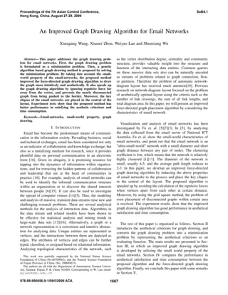 An Improved Graph Drawing Algorithm for Email Networks
Xiaoqiang Wang, Xiumei Zhou, Weiyao Lan and Shunxiang Wu
Abstract— This paper addresses the graph drawing prob-
lem for email networks. First, the graph drawing problem
is formulated as a minimization problem. Then, a genetic
algorithm based graph drawing method is proposed by solving
the minimization problem. By taking into account the small-
world property of the email-networks, the proposed method
improved the force-directed graph drawing algorithm to draw
the graph more intuitively and aesthetically. It also speeds up
the graph drawing algorithm by ignoring repulsive force far
away from the vertex, and prevents the nearly disconnected
graph from being pushed to the border. Moreover, the key
cliques of the email networks are placed in the central of the
layout. Experiment tests show that the proposed method has
better performance in satisfying the aesthetic criterions and
time consumption.
Keywords—Email-networks, small-world property, graph
drawing.
I. INTRODUCTION
Email has become the predominant means of communi-
cation in the information society. Pervading business, social
and technical exchanges, email has been considered not only
as an indicator of collaboration and knowledge exchange, but
also as a tantalizing medium for research, since it provides
plentiful data on personal communication in an electronic
form [16]. Given its ubiquity, it is promising resource for
tapping into the dynamics of information within organiza-
tions, and for extracting the hidden patterns of collaboration
and leadership that are at the heart of communities in
practice [16]. For example, analysis of email networks can
be used to identify the informal communication structure
within an organization or to discover the shared interests
between people [6][15]. It can also be used to investigate
the spread of computer viruses [14][5]. Thus, the modeling
and analysis of massive, transient data streams raise new and
challenging research problems. There are several analytical
methods for the analysis of interaction data. Algorithms in
the data stream and related models have been shown to
be effective for statistical analysis and mining trends in
large-scale data sets [13][16]. Alternatively, a graph or a
network representation is a convenient and intuitive abstrac-
tion for analyzing data. Unique entities are represented as
vertices, and the interactions between them are depicted as
edges. The attributes of vertices and edges can be further
typed, classiﬁed, or assigned based on relational information.
Analyzing topological characteristics of the network, such
This work was partially supported by the National Nature Science
Foundation of China (No.60704042), and the Natural Science Foundation
of Fujian Province of China (No. 2008J0033).
The authors are all with the Department of Automation, Xiamen Univer-
sity, Xiamen, Fujian, P. R. China 361005. Corresponding to W. Lan, email:
wylan@xmu.edu.cn
as the vertex distribution degree, centrality and community
structure, provides valuable insight into the structure and
function of the interacting data entities. Common queries
on these massive data sets also can be naturally encoded
as variants of problems related to graph connection, ﬂow,
or partition. Therefore the problem of automatic network-
diagram layout has received much attention[10]. Previous
research on network-diagram layout focused on the problem
of aesthetically optimal layout using the criteria such as the
number of link crossings, the sum of all link lengths, and
total diagram area. In this paper, we will present an improved
force-directed graph placement algorithm by considering the
characteristics of email network.
Visualization and analysis of email networks has been
investigated by Fu et. al. [5][7][3]. In [5], by analyzing
the data collected from the email server of National ICT
Australia, Fu et. al. show the small-world characteristics of
email networks, and point out that the email network is an
”ultra-small-world” network with a small diameter and short
graph distance between any pair of nodes. The clustering
coefﬁcient is low, which means that the network is relatively
highly clustered [1][11]. The diameter of the network is
small, usually 4-5, and the average path length reduces to
2-3. In this paper, we develop an improved force-directed
graph drawing algorithm by inducting the above properties
of email networks to the process and place the key cliques
in the central of the layout. The proposed algorithm is
speeded up by avoiding the calculation of the repulsive forces
when vertices apart from each other at certain distance.
Moreover, by using the grid square method, the problem of
even placement of disconnected graphs within certain area
is resolved. The experiment results show that the improved
graph drawing algorithm has good performance in aesthetical
satisfaction and time consumption.
The rest of this paper is organized as follows. Section II
introduces the aesthetical criterions for graph drawing, and
converts the graph drawing problem into a minimization
problem by representing the aesthetical criterions as an
evaluating function. The main results are presented in Sec-
tion III, in which an improved graph drawing algorithm
is developed by utilizing the small world property of the
email networks. Section IV compares the performance in
aesthetical satisfaction and time consumption between the
proposed algorithm and the force-directed graph drawing
algorithm. Finally, we conclude this paper with some remarks
in Section V.
Proceedings of the 7th Asian Control Conference,
Hong Kong, China, August 27-29, 2009
SaB4.1
978-89-956056-9-1/09/©2009 ACA 1667
 