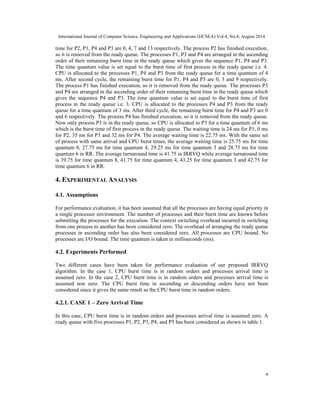 International Journal of Computer Science, Engineering and Applications (IJCSEA) Vol.4, No.4, August 2014 
time for P2, P1, P4 and P3 are 0, 4, 7 and 13 respectively. The process P2 has finished execution, 
so it is removed from the ready queue. The processes P1, P3 and P4 are arranged in the ascending 
order of their remaining burst time in the ready queue which gives the sequence P1, P4 and P3. 
The time quantum value is set equal to the burst time of first process in the ready queue i.e. 4. 
CPU is allocated to the processes P1, P4 and P3 from the ready queue for a time quantum of 4 
ms. After second cycle, the remaining burst time for P1, P4 and P3 are 0, 3 and 9 respectively. 
The process P1 has finished execution, so it is removed from the ready queue. The processes P3 
and P4 are arranged in the ascending order of their remaining burst time in the ready queue which 
gives the sequence P4 and P3. The time quantum value is set equal to the burst time of first 
process in the ready queue i.e. 3. CPU is allocated to the processes P4 and P3 from the ready 
queue for a time quantum of 3 ms. After third cycle, the remaining burst time for P4 and P3 are 0 
and 6 respectively. The process P4 has finished execution, so it is removed from the ready queue. 
Now only process P3 is in the ready queue, so CPU is allocated to P3 for a time quantum of 6 ms 
which is the burst time of first process in the ready queue. The waiting time is 24 ms for P1, 0 ms 
for P2, 35 ms for P3 and 32 ms for P4. The average waiting time is 22.75 ms. With the same set 
of process with same arrival and CPU burst times, the average waiting time is 25.75 ms for time 
quantum 8, 27.75 ms for time quantum 4, 29.25 ms for time quantum 3 and 28.75 ms for time 
quantum 6 in RR. The average turnaround time is 41.75 in IRRVQ while average turnaround time 
is 39.75 for time quantum 8, 41.75 for time quantum 4, 43.25 for time quantum 3 and 42.75 for 
time quantum 6 in RR. 
4. EXPERIMENTAL ANALYSIS 
4 
4.1. Assumptions 
For performance evaluation, it has been assumed that all the processes are having equal priority in 
a single processor environment. The number of processes and their burst time are known before 
submitting the processes for the execution. The context switching overhead incurred in switching 
from one process to another has been considered zero. The overhead of arranging the ready queue 
processes in ascending order has also been considered zero. All processes are CPU bound. No 
processes are I/O bound. The time quantum is taken in milliseconds (ms). 
4.2. Experiments Performed 
Two different cases have been taken for performance evaluation of our proposed IRRVQ 
algorithm. In the case 1, CPU burst time is in random orders and processes arrival time is 
assumed zero. In the case 2, CPU burst time is in random orders and processes arrival time is 
assumed non zero. The CPU burst time in ascending or descending orders have not been 
considered since it gives the same result as the CPU burst time in random orders. 
4.2.1. CASE 1 – Zero Arrival Time 
In this case, CPU burst time is in random orders and processes arrival time is assumed zero. A 
ready queue with five processes P1, P2, P3, P4, and P5 has been considered as shown in table 1. 
 