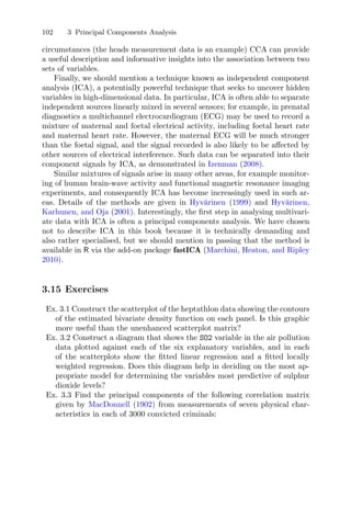 102 3 Principal Components Analysis
circumstances (the heads measurement data is an example) CCA can provide
a useful description and informative insights into the association between two
sets of variables.
Finally, we should mention a technique known as independent component
analysis (ICA), a potentially powerful technique that seeks to uncover hidden
variables in high-dimensional data. In particular, ICA is often able to separate
independent sources linearly mixed in several sensors; for example, in prenatal
diagnostics a multichannel electrocardiogram (ECG) may be used to record a
mixture of maternal and foetal electrical activity, including foetal heart rate
and maternal heart rate. However, the maternal ECG will be much stronger
than the foetal signal, and the signal recorded is also likely to be aﬀected by
other sources of electrical interference. Such data can be separated into their
component signals by ICA, as demonstrated in Izenman (2008).
Similar mixtures of signals arise in many other areas, for example monitor-
ing of human brain-wave activity and functional magnetic resonance imaging
experiments, and consequently ICA has become increasingly used in such ar-
eas. Details of the methods are given in Hyv¨arinen (1999) and Hyv¨arinen,
Karhunen, and Oja (2001). Interestingly, the ﬁrst step in analysing multivari-
ate data with ICA is often a principal components analysis. We have chosen
not to describe ICA in this book because it is technically demanding and
also rather specialised, but we should mention in passing that the method is
available in R via the add-on package fastICA (Marchini, Heaton, and Ripley
2010).
3.15 Exercises
Ex. 3.1 Construct the scatterplot of the heptathlon data showing the contours
of the estimated bivariate density function on each panel. Is this graphic
more useful than the unenhanced scatterplot matrix?
Ex. 3.2 Construct a diagram that shows the SO2 variable in the air pollution
data plotted against each of the six explanatory variables, and in each
of the scatterplots show the ﬁtted linear regression and a ﬁtted locally
weighted regression. Does this diagram help in deciding on the most ap-
propriate model for determining the variables most predictive of sulphur
dioxide levels?
Ex. 3.3 Find the principal components of the following correlation matrix
given by MacDonnell (1902) from measurements of seven physical char-
acteristics in each of 3000 convicted criminals:
 
