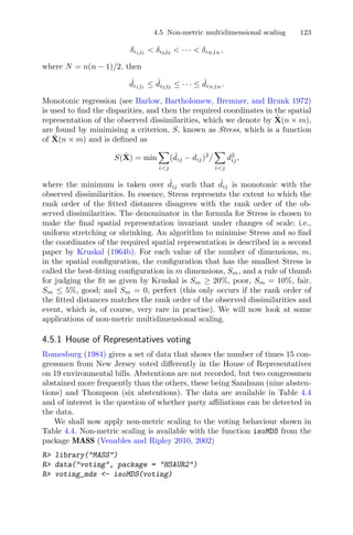 4.5 Non-metric multidimensional scaling 123
δi1j1
< δi2j2
< · · · < δiN jN
,
where N = n(n − 1)/2, then
ˆdi1j1
≤ ˆdi2j2
≤ · · · ≤ ˆdiN jN
.
Monotonic regression (see Barlow, Bartholomew, Bremner, and Brunk 1972)
is used to ﬁnd the disparities, and then the required coordinates in the spatial
representation of the observed dissimilarities, which we denote by ˆX(n × m),
are found by minimising a criterion, S, known as Stress, which is a function
of ˆX(n × m) and is deﬁned as
S( ˆX) = min
i<j
( ˆdij − dij)2
/
i<j
d2
ij,
where the minimum is taken over ˆdij such that ˆdij is monotonic with the
observed dissimilarities. In essence, Stress represents the extent to which the
rank order of the ﬁtted distances disagrees with the rank order of the ob-
served dissimilarities. The denominator in the formula for Stress is chosen to
make the ﬁnal spatial representation invariant under changes of scale; i.e.,
uniform stretching or shrinking. An algorithm to minimise Stress and so ﬁnd
the coordinates of the required spatial representation is described in a second
paper by Kruskal (1964b). For each value of the number of dimensions, m,
in the spatial conﬁguration, the conﬁguration that has the smallest Stress is
called the best-ﬁtting conﬁguration in m dimensions, Sm, and a rule of thumb
for judging the ﬁt as given by Kruskal is Sm ≥ 20%, poor, Sm = 10%, fair,
Sm ≤ 5%, good; and Sm = 0, perfect (this only occurs if the rank order of
the ﬁtted distances matches the rank order of the observed dissimilarities and
event, which is, of course, very rare in practise). We will now look at some
applications of non-metric multidimensional scaling.
4.5.1 House of Representatives voting
Romesburg (1984) gives a set of data that shows the number of times 15 con-
gressmen from New Jersey voted diﬀerently in the House of Representatives
on 19 environmental bills. Abstentions are not recorded, but two congressmen
abstained more frequently than the others, these being Sandman (nine absten-
tions) and Thompson (six abstentions). The data are available in Table 4.4
and of interest is the question of whether party aﬃliations can be detected in
the data.
We shall now apply non-metric scaling to the voting behaviour shown in
Table 4.4. Non-metric scaling is available with the function isoMDS from the
package MASS (Venables and Ripley 2010, 2002)
R> library("MASS")
R> data("voting", package = "HSAUR2")
R> voting_mds <- isoMDS(voting)
 