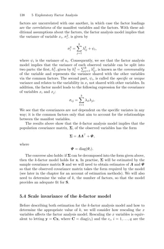 138 5 Exploratory Factor Analysis
factors are uncorrelated with one another, in which case the factor loadings
are the correlations of the manifest variables and the factors. With these ad-
ditional assumptions about the factors, the factor analysis model implies that
the variance of variable xi, σ2
i , is given by
σ2
i =
k
j=1
λ2
ij + ψi,
where ψi is the variance of ui. Consequently, we see that the factor analysis
model implies that the variance of each observed variable can be split into
two parts: the ﬁrst, h2
i , given by h2
i =
k
j=1 λ2
ij, is known as the communality
of the variable and represents the variance shared with the other variables
via the common factors. The second part, ψi, is called the speciﬁc or unique
variance and relates to the variability in xi not shared with other variables. In
addition, the factor model leads to the following expression for the covariance
of variables xi and xj:
σij =
k
l=1
λilλjl.
We see that the covariances are not dependent on the speciﬁc variates in any
way; it is the common factors only that aim to account for the relationships
between the manifest variables.
The results above show that the k-factor analysis model implies that the
population covariance matrix, Σ, of the observed variables has the form
Σ = ΛΛ + Ψ,
where
Ψ = diag(Ψi).
The converse also holds: if Σ can be decomposed into the form given above,
then the k-factor model holds for x. In practise, Σ will be estimated by the
sample covariance matrix S and we will need to obtain estimates of Λ and Ψ
so that the observed covariance matrix takes the form required by the model
(see later in the chapter for an account of estimation methods). We will also
need to determine the value of k, the number of factors, so that the model
provides an adequate ﬁt for S.
5.4 Scale invariance of the k-factor model
Before describing both estimation for the k-factor analysis model and how to
determine the appropriate value of k, we will consider how rescaling the x
variables aﬀects the factor analysis model. Rescaling the x variables is equiv-
alent to letting y = Cx, where C = diag(ci) and the ci, i = 1, . . . , q are the
 