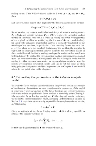 5.5 Estimating the parameters in the k-factor analysis model 139
scaling values. If the k-factor model holds for x with Λ = Λx and Ψ = Ψx,
then
y = CΨxf + Cu
and the covariance matrix of y implied by the factor analysis model for x is
Var(y) = CΣC = CΛxC + CΨxC.
So we see that the k-factor model also holds for y with factor loading matrix
Λy = CΛx and speciﬁc variances Ψy = CΨxC = c2
i ψi. So the factor loading
matrix for the scaled variables y is found by scaling the factor loading matrix
of the original variables by multiplying the ith row of Λx by ci and similarly
for the speciﬁc variances. Thus factor analysis is essentially unaﬀected by the
rescaling of the variables. In particular, if the rescaling factors are such that
ci = 1/si, where si is the standard deviation of the xi, then the rescaling is
equivalent to applying the factor analysis model to the correlation matrix of
the x variables and the factor loadings and speciﬁc variances that result can
be found simply by scaling the corresponding loadings and variances obtained
from the covariance matrix. Consequently, the factor analysis model can be
applied to either the covariance matrix or the correlation matrix because the
results are essentially equivalent. (Note that this is not the same as when
using principal components analysis, as pointed out in Chapter 3, and we will
return to this point later in the chapter.)
5.5 Estimating the parameters in the k-factor analysis
model
To apply the factor analysis model outlined in the previous section to a sample
of multivariate observations, we need to estimate the parameters of the model
in some way. These parameters are the factor loadings and speciﬁc variances,
and so the estimation problem in factor analysis is essentially that of ﬁnding ˆΛ
(the estimated factor loading matrix) and ˆΨ (the diagonal matrix containing
the estimated speciﬁc variances), which, assuming the factor model outlined in
Section 5.3, reproduce as accurately as possible the sample covariance matrix,
S. This implies
S ≈ ˆΛˆΛ + ˆΨ.
Given an estimate of the factor loading matrix, ˆΛ, it is clearly sensible to
estimate the speciﬁc variances as
ˆψi = s2
i −
k
j=1
ˆλ2
ij, i = 1, . . . , q
so that the diagonal terms in S are estimated exactly.
 