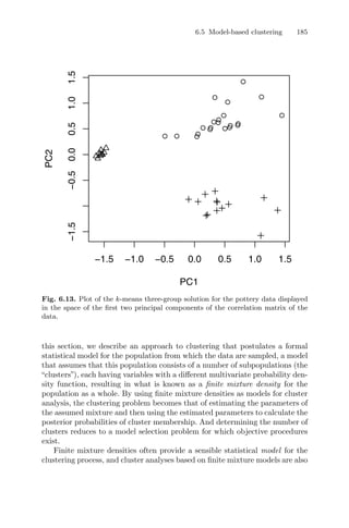 6.5 Model-based clustering 185
q
q
q
q
q
q
q
q
qq
q
q
q
qq
q
q
q
qq q
−1.5 −1.0 −0.5 0.0 0.5 1.0 1.5
−1.5−0.50.00.51.01.5
PC1
PC2
Fig. 6.13. Plot of the k-means three-group solution for the pottery data displayed
in the space of the ﬁrst two principal components of the correlation matrix of the
data.
this section, we describe an approach to clustering that postulates a formal
statistical model for the population from which the data are sampled, a model
that assumes that this population consists of a number of subpopulations (the
“clusters”), each having variables with a diﬀerent multivariate probability den-
sity function, resulting in what is known as a ﬁnite mixture density for the
population as a whole. By using ﬁnite mixture densities as models for cluster
analysis, the clustering problem becomes that of estimating the parameters of
the assumed mixture and then using the estimated parameters to calculate the
posterior probabilities of cluster membership. And determining the number of
clusters reduces to a model selection problem for which objective procedures
exist.
Finite mixture densities often provide a sensible statistical model for the
clustering process, and cluster analyses based on ﬁnite mixture models are also
 