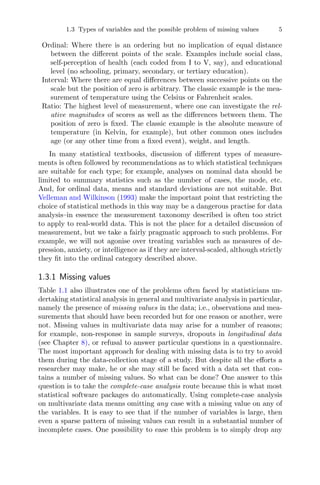 1.3 Types of variables and the possible problem of missing values 5
Ordinal: Where there is an ordering but no implication of equal distance
between the diﬀerent points of the scale. Examples include social class,
self-perception of health (each coded from I to V, say), and educational
level (no schooling, primary, secondary, or tertiary education).
Interval: Where there are equal diﬀerences between successive points on the
scale but the position of zero is arbitrary. The classic example is the mea-
surement of temperature using the Celsius or Fahrenheit scales.
Ratio: The highest level of measurement, where one can investigate the rel-
ative magnitudes of scores as well as the diﬀerences between them. The
position of zero is ﬁxed. The classic example is the absolute measure of
temperature (in Kelvin, for example), but other common ones includes
age (or any other time from a ﬁxed event), weight, and length.
In many statistical textbooks, discussion of diﬀerent types of measure-
ments is often followed by recommendations as to which statistical techniques
are suitable for each type; for example, analyses on nominal data should be
limited to summary statistics such as the number of cases, the mode, etc.
And, for ordinal data, means and standard deviations are not suitable. But
Velleman and Wilkinson (1993) make the important point that restricting the
choice of statistical methods in this way may be a dangerous practise for data
analysis–in essence the measurement taxonomy described is often too strict
to apply to real-world data. This is not the place for a detailed discussion of
measurement, but we take a fairly pragmatic approach to such problems. For
example, we will not agonise over treating variables such as measures of de-
pression, anxiety, or intelligence as if they are interval-scaled, although strictly
they ﬁt into the ordinal category described above.
1.3.1 Missing values
Table 1.1 also illustrates one of the problems often faced by statisticians un-
dertaking statistical analysis in general and multivariate analysis in particular,
namely the presence of missing values in the data; i.e., observations and mea-
surements that should have been recorded but for one reason or another, were
not. Missing values in multivariate data may arise for a number of reasons;
for example, non-response in sample surveys, dropouts in longitudinal data
(see Chapter 8), or refusal to answer particular questions in a questionnaire.
The most important approach for dealing with missing data is to try to avoid
them during the data-collection stage of a study. But despite all the eﬀorts a
researcher may make, he or she may still be faced with a data set that con-
tains a number of missing values. So what can be done? One answer to this
question is to take the complete-case analysis route because this is what most
statistical software packages do automatically. Using complete-case analysis
on multivariate data means omitting any case with a missing value on any of
the variables. It is easy to see that if the number of variables is large, then
even a sparse pattern of missing values can result in a substantial number of
incomplete cases. One possibility to ease this problem is to simply drop any
 