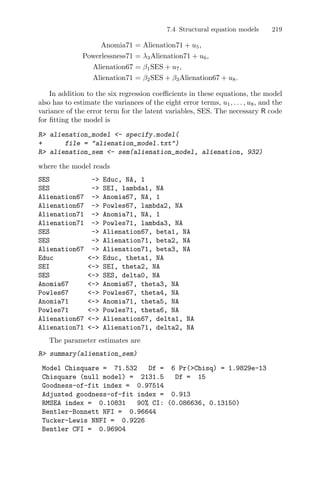 7.4 Structural equation models 219
Anomia71 = Alienation71 + u5,
Powerlessness71 = λ3Alienation71 + u6,
Alienation67 = β1SES + u7,
Alienation71 = β2SES + β3Alienation67 + u8.
In addition to the six regression coeﬃcients in these equations, the model
also has to estimate the variances of the eight error terms, u1, . . . , u8, and the
variance of the error term for the latent variables, SES. The necessary R code
for ﬁtting the model is
R> alienation_model <- specify.model(
+ file = "alienation_model.txt")
R> alienation_sem <- sem(alienation_model, alienation, 932)
where the model reads
SES -> Educ, NA, 1
SES -> SEI, lambda1, NA
Alienation67 -> Anomia67, NA, 1
Alienation67 -> Powles67, lambda2, NA
Alienation71 -> Anomia71, NA, 1
Alienation71 -> Powles71, lambda3, NA
SES -> Alienation67, beta1, NA
SES -> Alienation71, beta2, NA
Alienation67 -> Alienation71, beta3, NA
Educ <-> Educ, theta1, NA
SEI <-> SEI, theta2, NA
SES <-> SES, delta0, NA
Anomia67 <-> Anomia67, theta3, NA
Powles67 <-> Powles67, theta4, NA
Anomia71 <-> Anomia71, theta5, NA
Powles71 <-> Powles71, theta6, NA
Alienation67 <-> Alienation67, delta1, NA
Alienation71 <-> Alienation71, delta2, NA
The parameter estimates are
R> summary(alienation_sem)
Model Chisquare = 71.532 Df = 6 Pr(>Chisq) = 1.9829e-13
Chisquare (null model) = 2131.5 Df = 15
Goodness-of-fit index = 0.97514
Adjusted goodness-of-fit index = 0.913
RMSEA index = 0.10831 90% CI: (0.086636, 0.13150)
Bentler-Bonnett NFI = 0.96644
Tucker-Lewis NNFI = 0.9226
Bentler CFI = 0.96904
 