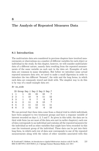 8
The Analysis of Repeated Measures Data
8.1 Introduction
The multivariate data sets considered in previous chapters have involved mea-
surements or observations on a number of diﬀerent variables for each object or
individual in the study. In this chapter, however, we will consider multivariate
data of a diﬀerent nature, namely data resulting from the repeated measure-
ments of the same variable on each unit in the data set. Examples of such
data are common in many disciplines. But before we introduce some actual
repeated measures data sets, we need to make a small digression in order to
introduce the two diﬀerent “formats”, the wide and the long forms, in which
such data are commonly stored and dealt with. The simplest way to do this
is by way of a small example data set:
R> ex_wide
ID Group Day.1 Day.2 Day.5 Day.7
1 1 1 15 15 10 7
2 2 1 10 9 11 12
3 3 1 8 7 6 9
4 4 2 11 8 13 7
5 5 2 11 12 11 11
6 6 2 12 12 6 10
We can pretend that these data come from a clinical trial in which individuals
have been assigned to two treatment groups and have a response variable of
interest recorded on days 1, 2, 5 and 7. As given in this table, the data are in
their wide form (as are most of the data sets met in earlier chapters); each row
of data corresponds to an individual and contains all the repeated measures for
the individual as well as other variables that might have been recorded–in this
case the treatment group of the individual. These data can be put into their
long form, in which each row of data now corresponds to one of the repeated
measurements along with the values of other variables associated with this
DOI 10.1007/978-1-4419-9650-3_8, © Springer Science+Business Media, LLC 2011
225B. Everitt and T. Hothorn, An Introduction to Applied Multivariate Analysis with R: Use R!,
 