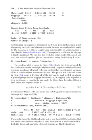 238 8 The Analysis of Repeated Measures Data
(Intercept) 3.516 0.2644 111 13.30 0
slippage 10.373 0.2835 111 36.59 0
Correlation:
(Intr)
slippage -0.822
Standardized Within-Group Residuals:
Min Q1 Med Q3 Max
-2.1492 -0.5997 0.2491 0.7936 1.5226
Number of Observations: 120
Number of Groups: 8
(Determining the degrees of freedom for the t-value given in this output is not
always easy except in special cases where the data are balanced and the model
for the mean has a relatively simple form; consequently, an approximation is
described in Kenward and Roger 1997) The regression coeﬃcient for slippage
is highly signiﬁcant. We can ﬁnd the predicted values under this model and
then plot them alongside a plot of the raw data using the following R code:
R> timber$pred1 <- predict(timber.lme1)
The resulting plot is shown in Figure 8.2. Clearly the ﬁt is not good. In
fact, under the random intercept and slope model, the predicted values for each
specimen are almost identical, reﬂecting the fact that the estimated variances
of both random eﬀects are essentially zero. The plot of the observed values
in Figure 8.2 shows a leveling-oﬀ of the increase in load needed to achieve
a given slippage level as slippage increases; i.e., it suggests that a quadratic
term in slippage is essential in any model for these data. Including this as a
ﬁxed eﬀect, the required model is
yij = (β0 + ui1) + (β1 + ui2)xj + β2x2
j + ij. (8.4)
The necessary R code to ﬁt this model and test it against the previous random
intercept and slope model is
R> timber.lme2 <- lme(loads ~ slippage + I(slippage^2),
+ random = ~slippage | specimen,
+ data = timber, method = "ML")
R> anova(timber.lme1, timber.lme2)
Model df AIC BIC logLik Test L.Ratio p-value
timber.lme1 1 6 470.7 487.4 -229.33
timber.lme2 2 7 213.5 233.1 -99.77 1 vs 2 259.1 <.0001
The p-value from the likelihood ratio test is less than 0.0001, indicating that
the model that includes a quadratic term does provide a much improved ﬁt.
Both the linear and quadratic eﬀects of slippage are highly signiﬁcant.
 