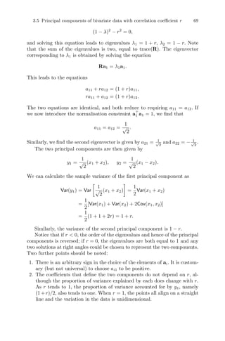 3.5 Principal components of bivariate data with correlation coeﬃcient r 69
(1 − λ)2
− r2
= 0,
and solving this equation leads to eigenvalues λ1 = 1 + r, λ2 = 1 − r. Note
that the sum of the eigenvalues is two, equal to trace(R). The eigenvector
corresponding to λ1 is obtained by solving the equation
Ra1 = λ1a1.
This leads to the equations
a11 + ra12 = (1 + r)a11,
ra11 + a12 = (1 + r)a12.
The two equations are identical, and both reduce to requiring a11 = a12. If
we now introduce the normalisation constraint a1 a1 = 1, we ﬁnd that
a11 = a12 =
1
√
2
.
Similarly, we ﬁnd the second eigenvector is given by a21 = 1√
2
and a22 = − 1√
2
.
The two principal components are then given by
y1 =
1
√
2
(x1 + x2), y2 =
1
√
2
(x1 − x2).
We can calculate the sample variance of the ﬁrst principal component as
Var(y1) = Var
1
√
2
(x1 + x2) =
1
2
Var(x1 + x2)
=
1
2
[Var(x1) + Var(x2) + 2Cov(x1, x2)]
=
1
2
(1 + 1 + 2r) = 1 + r.
Similarly, the variance of the second principal component is 1 − r.
Notice that if r < 0, the order of the eigenvalues and hence of the principal
components is reversed; if r = 0, the eigenvalues are both equal to 1 and any
two solutions at right angles could be chosen to represent the two components.
Two further points should be noted:
1. There is an arbitrary sign in the choice of the elements of ai. It is custom-
ary (but not universal) to choose ai1 to be positive.
2. The coeﬃcients that deﬁne the two components do not depend on r, al-
though the proportion of variance explained by each does change with r.
As r tends to 1, the proportion of variance accounted for by y1, namely
(1+r)/2, also tends to one. When r = 1, the points all align on a straight
line and the variation in the data is unidimensional.
 