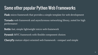 Some other popular Python Web Frameworks
10
Flask: micro framework that provides a simple template for web development
Tornado: web framework and asynchronous networking library, noted for high
performance
Bottle: fast, simple lightweight micro web-framework
Pyramid: MVC framework with flexible component choices
CherryPy: mature object-oriented web framework - compact and simple
 