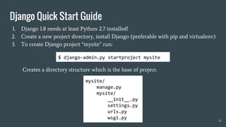 1. Django 1.8 needs at least Python 2.7 installed!
2. Create a new project directory, install Django (preferable with pip and virtualenv)
3. To create Django project “mysite” run:
Creates a directory structure which is the base of project:
16
mysite/
manage.py
mysite/
__init__.py
settings.py
urls.py
wsgi.py
$ django-admin.py startproject mysite
Django Quick Start Guide
 