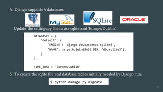 4. Django supports 4 databases:
Update the settings.py file to use sqlite and ‘Europe/Dublin’.
5. To create the sqlite file and database tables initially needed by Django run:
DATABASES = {
'default': {
'ENGINE': 'django.db.backends.sqlite3',
'NAME': os.path.join(BASE_DIR, 'db.sqlite3'),
}
}
TIME_ZONE = 'Europe/Dublin'
17
$ python manage.py migrate
 