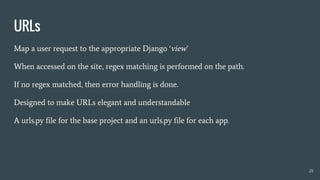 URLs
Map a user request to the appropriate Django ‘view’
When accessed on the site, regex matching is performed on the path.
If no regex matched, then error handling is done.
Designed to make URLs elegant and understandable
A urls.py file for the base project and an urls.py file for each app.
28
 