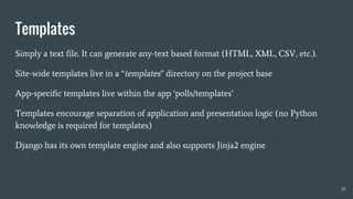 Templates
Simply a text file. It can generate any-text based format (HTML, XML, CSV, etc.).
Site-wide templates live in a “templates” directory on the project base
App-specific templates live within the app ‘polls/templates’
Templates encourage separation of application and presentation logic (no Python
knowledge is required for templates)
Django has its own template engine and also supports Jinja2 engine
30
 