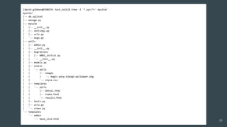 [david.gibbons@7V0DZY1 tech_talk]$ tree -I '*.pyc|*~' mysite/
mysite/
|-- db.sqlite3
|-- manage.py
|-- mysite
| |-- __init__.py
| |-- settings.py
| |-- urls.py
| `-- wsgi.py
|-- polls
| |-- admin.py
| |-- __init__.py
| |-- migrations
| | |-- 0001_initial.py
| | `-- __init__.py
| |-- models.py
| |-- static
| | `-- polls
| | |-- images
| | | `-- magic-pony-django-wallpaper.png
| | `-- style.css
| |-- templates
| | `-- polls
| | |-- detail.html
| | |-- index.html
| | `-- results.html
| |-- tests.py
| |-- urls.py
| `-- views.py
`-- templates
`-- admin
`-- base_site.html
39
 