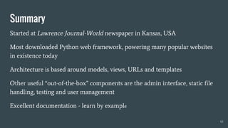Summary
Started at Lawrence Journal-World newspaper in Kansas, USA
Most downloaded Python web framework, powering many popular websites
in existence today
Architecture is based around models, views, URLs and templates
Other useful “out-of-the-box” components are the admin interface, static file
handling, testing and user management
Excellent documentation - learn by example
43
 