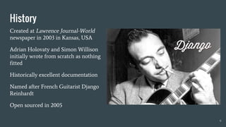 6
History
Created at Lawrence Journal-World
newspaper in 2003 in Kansas, USA
Adrian Holovaty and Simon Willison
initially wrote from scratch as nothing
fitted
Historically excellent documentation
Named after French Guitarist Django
Reinhardt
Open sourced in 2005
 