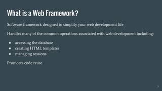 What is a Web Framework?
9
Software framework designed to simplify your web development life
Handles many of the common operations associated with web development including:
● accessing the database
● creating HTML templates
● managing sessions
Promotes code reuse
 