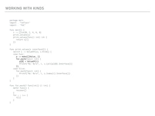 WORKING WITH KINDS
package main
import . "reflect"
import . "fmt"
func main() {
s := []int{0, 2, 4, 6, 8}
print_values(s)
print_values(func(i int) int {
return s[i]
})
}
func print_values(s interface{}) {
switch s := ValueOf(s); s.Kind() {
case Func:
p := make([]Value, 1)
for_each(func(i int) {
p[0] = ValueOf(i)
Printf("%v: %vn", i, s.Call(p)[0].Interface())
})
case Slice:
for_each(func(i int) {
Printf("%v: %vn", i, s.Index(i).Interface())
})
}
}
func for_each(f func(int)) (i int) {
defer func() {
recover()
}
for ; ; i++ {
f(i)
}
}
 