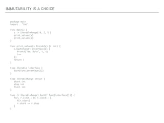 IMMUTABILITY IS A CHOICE
package main
import . "fmt"
func main() {
s := IterableRange{ 0, 2, 5 }
print_values(s)
print_values(s)
}
func print_values(s Iterable) (i int) {
s.Each(func(v interface{}) {
Printf("%v: %vn", i, v)
i++
})
return i
}
type Iterable interface {
Each(func(interface{}))
}
type IterableRange struct {
start int
step int
limit int
}
func (r IterableRange) Each(f func(interface{})) {
for; r.limit > 0; r.limit-- {
f(r.start)
r.start += r.step
}
}
 