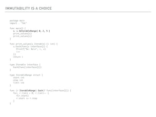 IMMUTABILITY IS A CHOICE
package main
import . "fmt"
func main() {
s := &IterableRange{ 0, 2, 5 }
print_values(s)
print_values(s)
}
func print_values(s Iterable) (i int) {
s.Each(func(v interface{}) {
Printf("%v: %vn", i, v)
i++
})
return i
}
type Iterable interface {
Each(func(interface{}))
}
type IterableRange struct {
start int
step int
limit int
}
func (r IterableRange) Each(f func(interface{})) {
for; r.limit > 0; r.limit-- {
f(r.start)
r.start += r.step
}
}
 