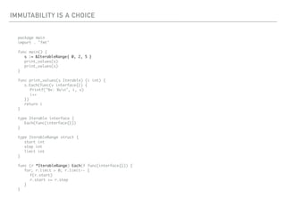 IMMUTABILITY IS A CHOICE
package main
import . "fmt"
func main() {
s := &IterableRange{ 0, 2, 5 }
print_values(s)
print_values(s)
}
func print_values(s Iterable) (i int) {
s.Each(func(v interface{}) {
Printf("%v: %vn", i, v)
i++
})
return i
}
type Iterable interface {
Each(func(interface{}))
}
type IterableRange struct {
start int
step int
limit int
}
func (r *IterableRange) Each(f func(interface{})) {
for; r.limit > 0; r.limit-- {
f(r.start)
r.start += r.step
}
}
 