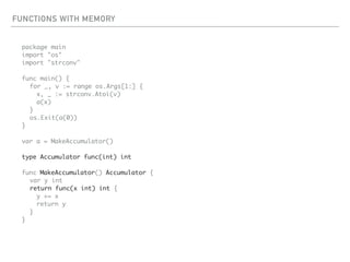 FUNCTIONS WITH MEMORY
package main
import "os"
import "strconv"
func main() {
for _, v := range os.Args[1:] {
x, _ := strconv.Atoi(v)
a(x)
}
os.Exit(a(0))
}
var a = MakeAccumulator()
type Accumulator func(int) int
func MakeAccumulator() Accumulator {
var y int
return func(x int) int {
y += x
return y
}
}
 