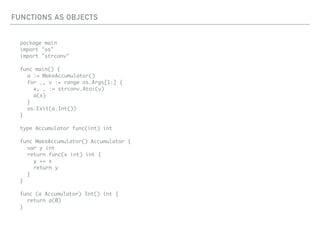 FUNCTIONS AS OBJECTS
package main
import "os"
import "strconv"
func main() {
a := MakeAccumulator()
for _, v := range os.Args[1:] {
x, _ := strconv.Atoi(v)
a(x)
}
os.Exit(a.Int())
}
type Accumulator func(int) int
func MakeAccumulator() Accumulator {
var y int
return func(x int) int {
y += x
return y
}
}
func (a Accumulator) Int() int {
return a(0)
}
 