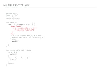 MULTIPLE FACTORIALS
package main
import . "fmt"
import "os"
import "strconv"
func main() {
for _, v := range os.Args[1:] {
defer func() {
if x := recover(); x != nil {
Println("no factorial")
}
}()
if x, e := strconv.Atoi(v); e == nil {
Printf("%v!: %vn", x, Factorial(x))
} else {
panic(v)
}
}
}
func Factorial(n int) (r int) {
if n < 0 {
panic(n)
}
for r = 1; n > 0; n-- {
r *= n
}
return
}
 