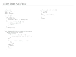 HIGHER ORDER FUNCTIONS
package main
import . "fmt"
import "os"
import "strconv"
func main() {
var errors int
f := func(i int) {
Printf("%v!: %vn", i, Factorial(i))
}
for _, v := range os.Args[1:] {
if !SafeExecute(f)(v) {
errors++
}
}
os.Exit(errors)
}
func SafeExecute(f func(int)) func(string) bool {
return func(v string) (r bool) {
defer func() {
if x := recover(); x != nil {
Printf("no defined value for %vn", x)
s}
}()
if x, e := strconv.Atoi(v); e == nil {
f(x)
r = true
} else {
panic(v)
}
return
}
}
func Factorial(n int) (r int) {
if n < 0 {
panic(n)
}
for r = 1; n > 0; n-- {
r *= n
}
return
}
 