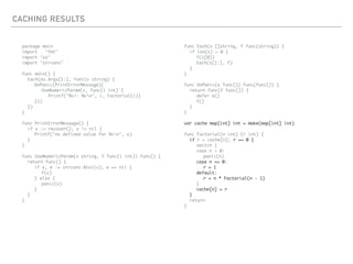CACHING RESULTS
package main
import . "fmt"
import "os"
import "strconv"
func main() {
Each(os.Args[1:], func(v string) {
OnPanic(PrintErrorMessage)(
UseNumericParam(v, func(i int) {
Printf("%v!: %vn", i, Factorial(i))
}))
})
}
func PrintErrorMessage() {
if x := recover(); x != nil {
Printf("no defined value for %vn", x)
}
}
func UseNumericParam(v string, f func(i int)) func() {
return func() {
if x, e := strconv.Atoi(v); e == nil {
f(x)
} else {
panic(v)
}
}
}
func Each(s []string, f func(string)) {
if len(s) > 0 {
f(s[0])
Each(s[1:], f)
}
}
func OnPanic(e func()) func(func()) {
return func(f func()) {
defer e()
f()
}
}
var cache map[int] int = make(map[int] int)
func Factorial(n int) (r int) {
if r = cache[n]; r == 0 {
switch {
case n < 0:
panic(n)
case n == 0:
r = 1
default:
r = n * Factorial(n - 1)
}
cache[n] = r
}
return
}
 