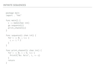 INFINITE SEQUENCES
package main
import . "fmt"
func main() {
c := make(chan int)
go sequence(c)
print_channel(c)
}
func sequence(c chan int) {
for i := 0; ; i++ {
c <- i * 2
}
}
func print_channel(c chan int) {
for i := 0; i < 5; i++ {
Printf("%v: %vn", i, <- c)
}
return
}
 