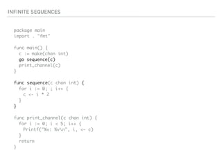 INFINITE SEQUENCES
package main
import . "fmt"
func main() {
c := make(chan int)
go sequence(c)
print_channel(c)
}
func sequence(c chan int) {
for i := 0; ; i++ {
c <- i * 2
}
}
func print_channel(c chan int) {
for i := 0; i < 5; i++ {
Printf("%v: %vn", i, <- c)
}
return
}
 