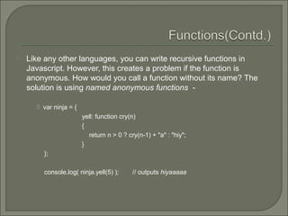  Like any other languages, you can write recursive functions in
Javascript. However, this creates a problem if the function is
anonymous. How would you call a function without its name? The
solution is using named anonymous functions -
 var ninja = {
yell: function cry(n)
{
return n > 0 ? cry(n-1) + "a" : "hiy";
}
};
console.log( ninja.yell(5) ); // outputs hiyaaaaa
 