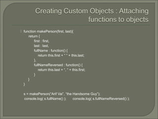  function makePerson(first, last){
return {
first : first,
last : last,
fullName : function() {
return this.first + “ “ + this.last;
},
fullNameReversed : function() {
return this.last + “, “ + this.first;
}
}
}
s = makePerson(“Arif Vai”, “the Handsome Guy”);
console.log( s.fullName() ); console.log( s.fullNameReversed() );
 