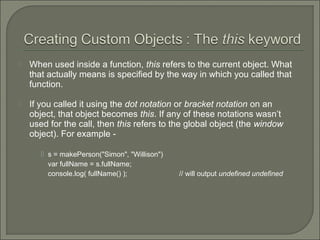  When used inside a function, this refers to the current object. What
that actually means is specified by the way in which you called that
function.
 If you called it using the dot notation or bracket notation on an
object, that object becomes this. If any of these notations wasn’t
used for the call, then this refers to the global object (the window
object). For example -
 s = makePerson("Simon", "Willison")
var fullName = s.fullName;
console.log( fullName() ); // will output undefined undefined
 