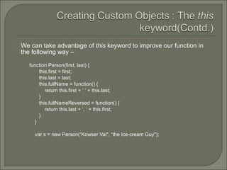  We can take advantage of this keyword to improve our function in
the following way –
function Person(first, last) {
this.first = first;
this.last = last;
this.fullName = function() {
return this.first + ‘ ‘ + this.last;
}
this.fullNameReversed = function() {
return this.last + ‘, ‘ + this.first;
}
}
var s = new Person(“Kowser Vai", “the Ice-cream Guy");
 