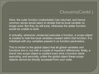  Here, the outer function (makeAdder) has returned, and hence
common sense would seem to dictate that its local variable no
longer exist. But they do still exist, otherwise the adder function
would be unable to work.
 In actuality, whenever Javascript executes a function, a scope object
is created to hold the local variables created within that function. It is
initialized with any variables passed in as function parameters.
 This is similar to the global object that all global variables and
functions live in, but with a couple of important differences: firstly, a
brand new scope object is created every time a function starts
executing, and secondly, unlike the global object these scope
objects cannot be directly accessed from your code.
 