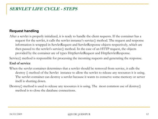 SERVLET LIFE CYCLE - STEPS Request handling After a servlet is properly initialized, it is ready to handle the client requests. If the container has a request for the servlet, it calls the servlet instance’s service() method. The request and response information is wrapped in ServletRequest and ServletResponse objects respectively, which are then passed to the servlet's service() method. In the case of an HTTP request, the objects provided by the container are of types HttpServletRequest and HttpServletResponse. Service() method is responsible for processing the incoming requests and generating the response.  End of service When the servlet container determines that a servlet should be removed from service, it calls the destroy () method of the Servlet  instance to allow the servlet to release any resources it is using. The servlet container can destroy a servlet because it wants to conserve some memory or server itself is shutting down. Destroy() method is used to release any resources it is using. The  most common use of destroy() method is to close the database connections.  