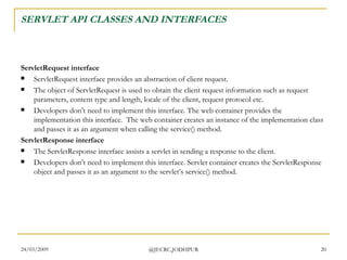 SERVLET API CLASSES AND INTERFACES ServletRequest interface ServletRequest interface provides an abstraction of client request.  The object of ServletRequest is used to obtain the client request information such as request parameters, content type and length, locale of the client, request protocol etc. Developers don’t need to implement this interface. The web container provides the implementation this interface.  The web container creates an instance of the implementation class and passes it as an argument when calling the service() method. ServletResponse interface The ServletResponse interface assists a servlet in sending a response to the client. Developers don’t need to implement this interface. Servlet container creates the ServletResponse object and passes it as an argument to the servlet’s service() method.  