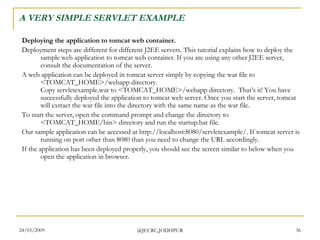 A VERY SIMPLE SERVLET EXAMPLE Deploying the application to tomcat web container. Deployment steps are different for different J2EE servers. This tutorial explains how to deploy the sample web application to tomcat web container. If you are using any other J2EE server, consult the documentation of the server.  A web application can be deployed in tomcat server simply by copying the war file to <TOMCAT_HOME>/webapp directory. Copy servletexample.war to <TOMCAT_HOME>/webapp directory.  That’s it! You have successfully deployed the application to tomcat web server. Once you start the server, tomcat will extract the war file into the directory with the same name as the war file.  To start the server, open the command prompt and change the directory to <TOMCAT_HOME/bin> directory and run the startup.bat file.  Our sample application can be accessed at http://localhost:8080/servletexample/. If tomcat server is running on port other than 8080 than you need to change the URL accordingly.  If the application has been deployed properly, you should see the screen similar to below when you open the application in browser.  