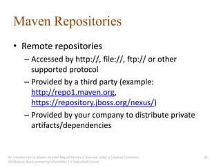 Maven Repositories
   • Remote repositories
          – Accessed by http://, file://, ftp:// or other
            supported protocol
          – Provided by a third party (example:
            http://repo1.maven.org,
            https://repository.jboss.org/nexus/)
          – Provided by your company to distribute private
            artifacts/dependencies


An introduction to Maven by João Miguel Pereira is licensed under a Creative Commons   32
Attribution-NonCommercial-ShareAlike 3.0 Unported License.
 