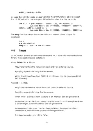 shitf_right(&z,3,0);

rotate_left and rotate_right work like the shift functions above except
the bit shifted out of one side gets shifted in the other side. For example:

          int x[3] = {0b10010001, 0b00011100, 0b10000001};
                    //x msb first is: 10000001, 00011100, 10010001
          rotate_left(x,sizeof(x));
                    //x msb first is: 00000010, 00111001, 00100011

The swap function swaps the upper 4 bits and lower 4 bits of a byte. For
example:

          int x;
          x = 0b10010110
          swap(x); //x is now 01101001

9.4       Timers
All PICmicro®’s have an 8-bit timer and some PIC’s have two more advanced
timers. The capabilities are as follows:

rtcc (timer0) = 8Bit.

      May increment on the instruction clock or by an external source.

      Applying a pre-scaler may slow increment.

      When timer0 overflows from 255 to 0, an interrupt can be generated (not
      16C5X series)

timer1 = 16Bit.

      May increment on the instruction clock or by an external source.

      Applying a pre-scalar may slow increment.

      When timer1 overflows from 65535 to 0, an interrupt can be generated.

      In capture mode, the timer1 count may be saved in another register when
      a pin changes. An interrupt may also be generated.

      In compare mode, a pin can be changed when the count reaches a
      preset value, and an interrupt may also be generated.

      This timer is used as part of the PWM.


                                         114
 