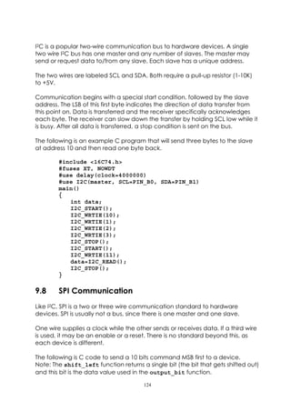I2C is a popular two-wire communication bus to hardware devices. A single
two wire I2C bus has one master and any number of slaves. The master may
send or request data to/from any slave. Each slave has a unique address.

The two wires are labeled SCL and SDA. Both require a pull-up resistor (1-10K)
to +5V.

Communication begins with a special start condition, followed by the slave
address. The LSB of this first byte indicates the direction of data transfer from
this point on. Data is transferred and the receiver specifically acknowledges
each byte. The receiver can slow down the transfer by holding SCL low while it
is busy. After all data is transferred, a stop condition is sent on the bus.

The following is an example C program that will send three bytes to the slave
at address 10 and then read one byte back.

        #include <16C74.h>
        #fuses XT, NOWDT
        #use delay(clock=4000000)
        #use I2C(master, SCL=PIN_B0, SDA=PIN_B1)
        main()
        {
           int data;
           I2C_START();
           I2C_WRTIE(10);
           I2C_WRTIE(1);
           I2C_WRTIE(2);
           I2C_WRTIE(3);
           I2C_STOP();
           I2C_START();
           I2C_WRTIE(11);
           data=I2C_READ();
           I2C_STOP();
        }

9.8     SPI Communication
Like I2C, SPI is a two or three wire communication standard to hardware
devices. SPI is usually not a bus, since there is one master and one slave.

One wire supplies a clock while the other sends or receives data. If a third wire
is used, it may be an enable or a reset. There is no standard beyond this, as
each device is different.

The following is C code to send a 10 bits command MSB first to a device.
Note: The shift_left function returns a single bit (the bit that gets shifted out)
and this bit is the data value used in the output_bit function.

                                       124
 