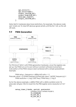 spi_write(3);
              spi_write(0xE1);
              output_low(PIN_B0);
              output_high(PIN_B0);
              data=spi_read(0);
              output_low(PIN_B0);
         }

Note: Built in hardware does have restrictions. For example, the above code
sent 16 bits not 10. Most SPI devices ignore all bits until the first 1 bit, so this will
still work.

9.9      PWM Generation

       TMR2                       PR2
 (PERIOD COURSE)             (PERIOD DINE)




                                                        PWM1 C2
                COMPARATOR
                                                        PWM2 C1


                                                                  PERIOD

                                                     DUTY CYCLE
    CCPR1L                      CCPR2L
    PWM1                        PWM2
 (DUTY CYCLE)                (DUTY CYCLE)

For PICmicro®MCU’s with PWM generation hardware, once the registers are
set up, the PWM runs on its own without constant software involvement.
Calculation of the PWM values is best achieved with a simple spreadsheet.
Example:

        PWM setup – frequency = 600Hz M/S ratio = 1:1
Prescale value = ((1/PWM Frequency)/Prescale value * (4/OSC frequency))-1
        PWM resolution = ( log ( OSC freq / PWM freq ) ) / log 2

So for the above example, a 600Hz PWM with a 4MHz oscillator and /16
prescaler will give 103.2 to load into the PR2 register and a resolution of 12.7
bits

         setup_timer_2(mode, period, postscale)
                          initializes timer 2 where mode is
                          T2_DISABLED
                          T2_DIV_BY_1
                          T2_DIV_BY_4

                                             126
 