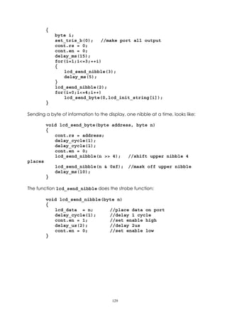 {
             byte i;
             set_tris_b(0);   //make port all output
             cont.rs = 0;
             cont.en = 0;
             delay_ms(15);
             for(i=1;i<=3;++i)
             {
                lcd_send_nibble(3);
                delay_ms(5);
             }
             lcd_send_nibble(2);
             for(i=0;i<=4;i++)
                lcd_send_byte(0,lcd_init_string[i]);
         }

Sending a byte of information to the display, one nibble at a time, looks like:

         void lcd_send_byte(byte address, byte n)
         {
            cont.rs = address;
            delay_cycle(1);
            delay_cycle(1);
            cont.en = 0;
            lcd_send_nibble(n >> 4);   //shift upper nibble 4
places
             lcd_send_nibble(n & 0xf);         //mask off upper nibble
             delay_ms(10);
         }

The function lcd_send_nibble does the strobe function:

         void lcd_send_nibble(byte n)
         {
            lcd_data = n;       //place data on port
            delay_cycle(1);     //delay 1 cycle
            cont.en = 1;        //set enable high
            delay_us(2);        //delay 2us
            cont.en = 0;        //set enable low
         }




                                       129
 