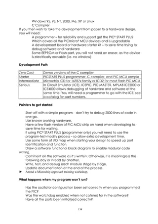 Windows 95, 98, NT, 2000, Me, XP or Linux
         C Compiler
If you then wish to take the development from paper to a hardware design,
you will need:
         A programmer – for reliability and support get the PIC®START PLUS
         Which covers all the PICmicro®MCU devices and is upgradable
         A development board or hardware starter kit – to save time trying to
         debug software and hardware
         Some EEPROM or Flash part, you will not need an eraser, as the device
         is electrically erasable (i.e. no window)

Development Path

Zero Cost       Demo versions of the C compiler
Starter         PICSTART PLUS programmer, C compiler, and PIC MCU sample
Intermediate    Microchip ICD for 16F87x family or ICD2 for most Flash PIC MCU
Serious         In Circuit Emulator (ICE). ICEPIC, PIC MASTER, MPLAB ICE2000 or
                ICE4000 allows debugging of hardware and software at the
                same time. You will need a programmer to go with the ICE, see
                a catalog for part numbers.

Pointers to get started

     Start off with a simple program – don’t try to debug 2000 lines of code in
     one go.
     Use known working hardware.
     Have a few flash version of PIC MCU chip on hand when developing to
     save time for waiting.
     If using PIC®START PLUS (programmer only) you will need to use the
     program-test-modify process – so allow extra development time.
     Use some form of I/O map when starting your design to speed up port
     identification and function.
     Draw a software functional block diagram to enable modular code
writing.
     Comment on the software as it’s written. Otherwise, it is meaningless the
     following day or if read by another.
     Write, test, and debug each module stage by stage.
     Update documentation at the end of the process.
► Attend a Microchip approved training workshop.

What happens when my program won’t run?

    Has the oscillator configuration been set correctly when you programmed
    the PIC?
    Was the watchdog enabled when not catered for in the software?
    Have all the ports been initialized correctly?


                                       134
 