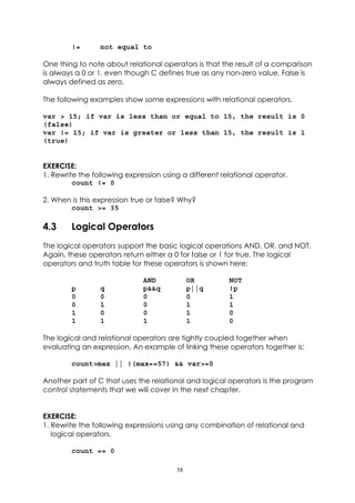 !=       not equal to

One thing to note about relational operators is that the result of a comparison
is always a 0 or 1, even though C defines true as any non-zero value. False is
always defined as zero.

The following examples show some expressions with relational operators.

var > 15; if var is less than or equal to 15, the result is 0
(false)
var != 15; if var is greater or less than 15, the result is 1
(true)


EXERCISE:
1. Rewrite the following expression using a different relational operator.
         count != 0

2. When is this expression true or false? Why?
       count >= 35

4.3     Logical Operators
The logical operators support the basic logical operations AND, OR, and NOT.
Again, these operators return either a 0 for false or 1 for true. The logical
operators and truth table for these operators is shown here:

                              AND            OR         NOT
        p        q            p&&q           p||q       !p
        0        0            0              0          1
        0        1            0              1          1
        1        0            0              1          0
        1        1            1              1          0

The logical and relational operators are tightly coupled together when
evaluating an expression. An example of linking these operators together is:

        count>max || !(max==57) && var>=0

Another part of C that uses the relational and logical operators is the program
control statements that we will cover in the next chapter.


EXERCISE:
1. Rewrite the following expressions using any combination of relational and
   logical operators.

        count == 0

                                        58
 